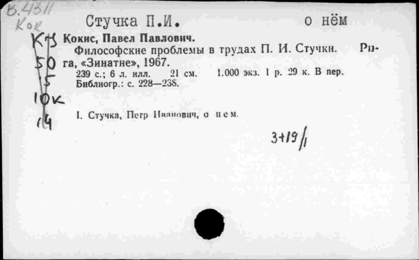 ﻿ъ.4<
Стучка П.И.
УС'Й Кокие, Павел Павлович.
\ Философские проблемы в трудах П. И. Стучкн.
]> } га, «Зинатне», 1967.
Т 239 с.; 6 л. илл. 21 см. 1.000 экз. 1 р. 29 к. В пер.
V > Библиогр.: с. 228—235.
о нём
I. Стучка, Петр Иванович, о нем